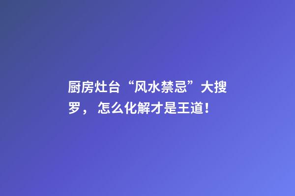 厨房灶台“风水禁忌”大搜罗， 怎么化解才是王道！